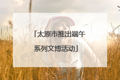 太原市推出端午系列文博活动