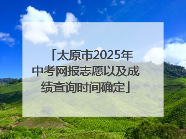太原市2025年中考网报志愿以及成绩查询时间确定
