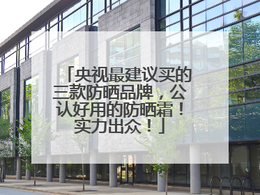 央视最建议买的三款防晒品牌，公认好用的防晒霜！实力出众！