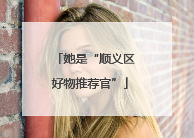她是“顺义区好物推荐官”