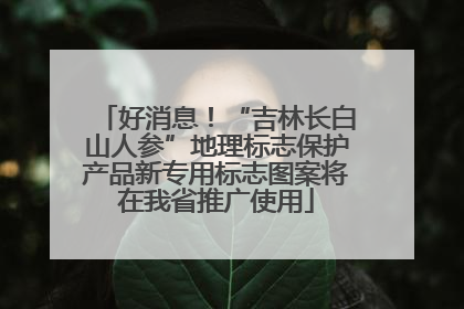 好消息！“吉林长白山人参”地理标志保护产品新专用标志图案将在我省推广使用