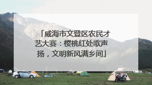 威海市文登区农民才艺大赛：樱桃红处歌声扬，文明新风满乡间