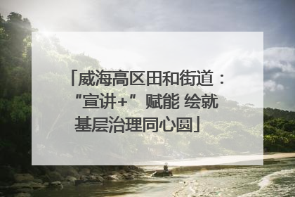 威海高区田和街道：“宣讲+”赋能 绘就基层治理同心圆