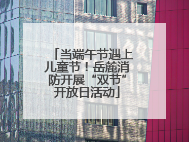当端午节遇上儿童节！岳麓消防开展“双节”开放日活动