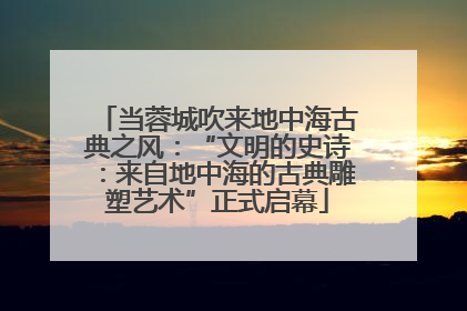 当蓉城吹来地中海古典之风：“文明的史诗：来自地中海的古典雕塑艺术”正式启幕