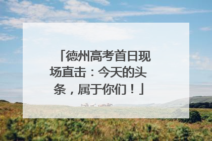 德州高考首日现场直击：今天的头条，属于你们！