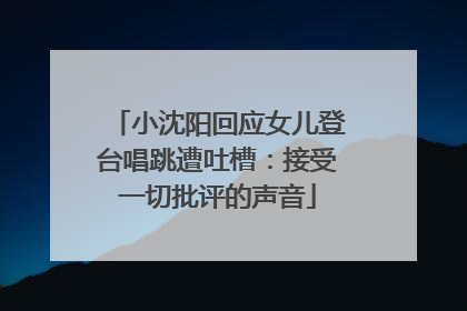 小沈阳回应女儿登台唱跳遭吐槽：接受一切批评的声音