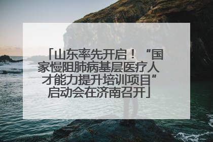 山东率先开启！“国家慢阻肺病基层医疗人才能力提升培训项目”启动会在济南召开