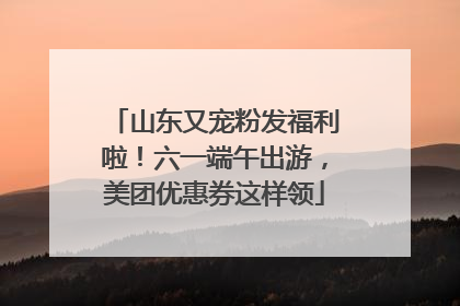 山东又宠粉发福利啦！六一端午出游，美团优惠券这样领