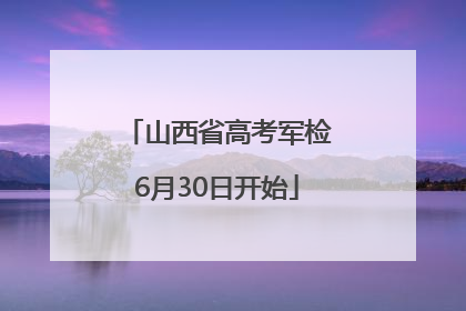 山西省高考军检6月30日开始