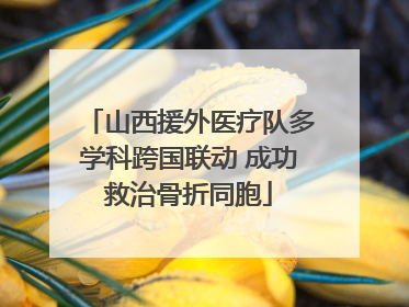 山西援外医疗队多学科跨国联动 成功救治骨折同胞