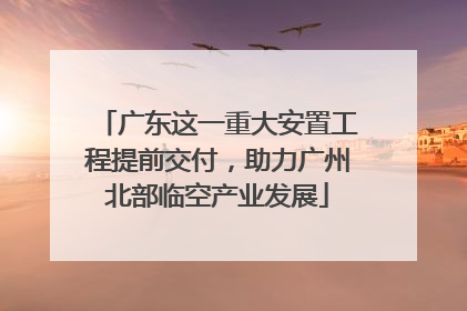 广东这一重大安置工程提前交付，助力广州北部临空产业发展