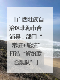 广西壮族自治区北海市合浦县：部门“常驻+轮驻”打造“解纷联合舰队”