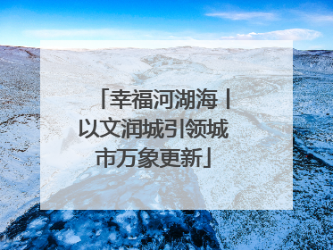 幸福河湖海丨以文润城引领城市万象更新