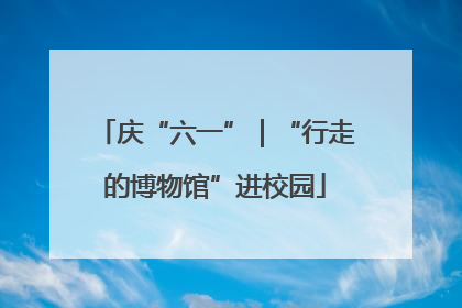庆“六一”｜“行走的博物馆”进校园