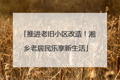 推进老旧小区改造！湘乡老居民乐享新生活