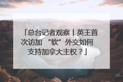 总台记者观察丨英王首次访加 “软”外交如何支持加拿大主权？