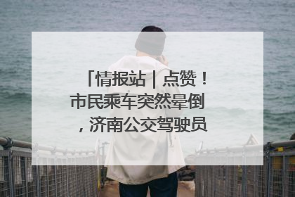 情报站｜点赞！市民乘车突然晕倒，济南公交驾驶员和乘客热心相助