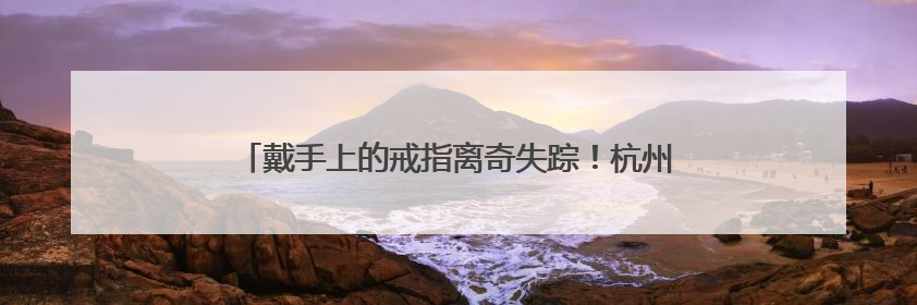 戴手上的戒指离奇失踪！杭州一水果店长报警，原因太意外