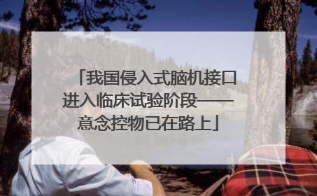 我国侵入式脑机接口进入临床试验阶段——意念控物已在路上