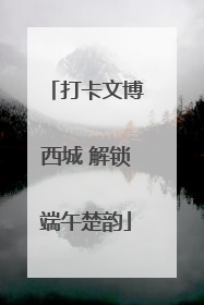打卡文博西城 解锁端午楚韵