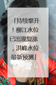 持续攀升！柳江水位已出现复涨，洪峰水位最新预测
