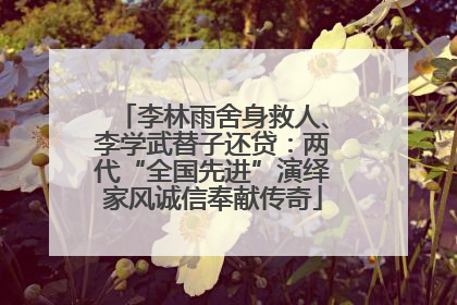 李林雨舍身救人、李学武替子还贷：两代“全国先进”演绎家风诚信奉献传奇
