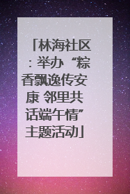 林海社区：举办“粽香飘逸传安康 邻里共话端午情”主题活动