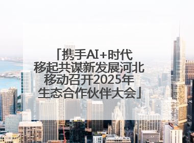 携手AI+时代 移起共谋新发展河北移动召开2025年生态合作伙伴大会