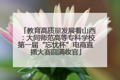 教育高质量发展看山西：大同师范高等专科学校第一届“忘忧杯”电商直播大赛圆满收官