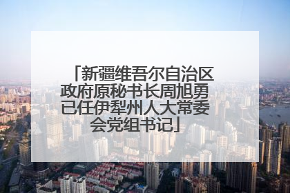 新疆维吾尔自治区政府原秘书长周旭勇已任伊犁州人大常委会党组书记
