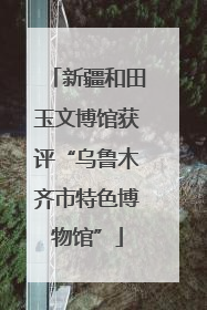 新疆和田玉文博馆获评“乌鲁木齐市特色博物馆”