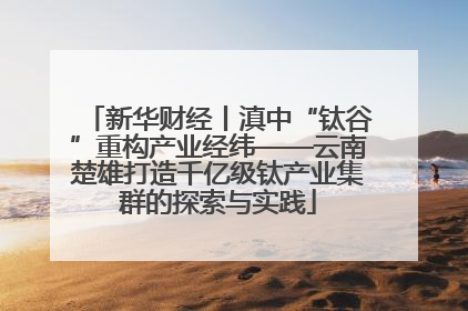 新华财经丨滇中“钛谷”重构产业经纬——云南楚雄打造千亿级钛产业集群的探索与实践