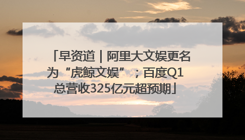 早资道｜阿里大文娱更名为“虎鲸文娱”；百度Q1总营收325亿元超预期