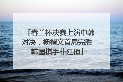 春兰杯决赛上演中韩对决，杨楷文首局完胜韩国棋手朴廷桓