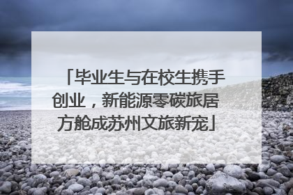 毕业生与在校生携手创业，新能源零碳旅居方舱成苏州文旅新宠