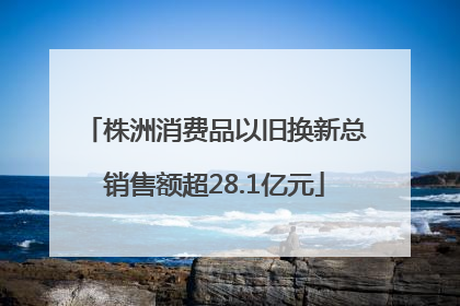 株洲消费品以旧换新总销售额超28.1亿元