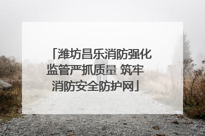 潍坊昌乐消防强化监管严抓质量 筑牢消防安全防护网