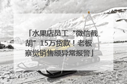 水果店员工“微信截胡”15万货款！老板察觉销售额异常报警