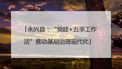 永兴县：“党建+五事工作法”推动基层治理现代化