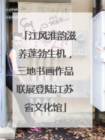 江风淮韵滋养蓬勃生机，三地书画作品联展登陆江苏省文化馆
