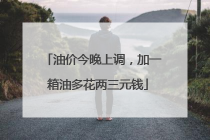 油价今晚上调，加一箱油多花两三元钱