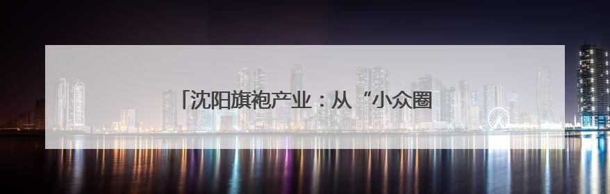 沈阳旗袍产业：从“小众圈层”到“大众国潮”的嬗变