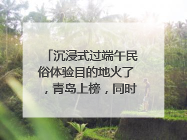 沉浸式过端午民俗体验目的地火了，青岛上榜，同时入选亲子游热门Top10