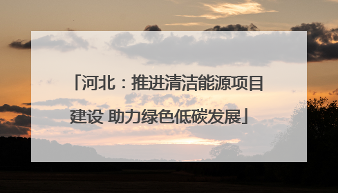 河北：推进清洁能源项目建设 助力绿色低碳发展