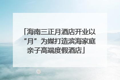 海南三正月酒店开业以“月”为媒打造滨海家庭亲子高端度假酒店