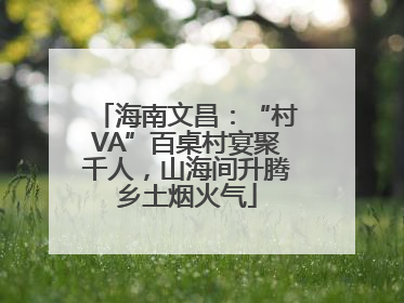 海南文昌：“村VA”百桌村宴聚千人，山海间升腾乡土烟火气