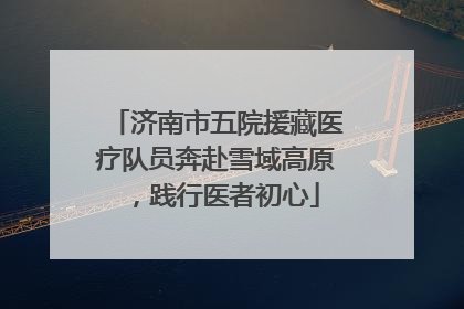 济南市五院援藏医疗队员奔赴雪域高原，践行医者初心