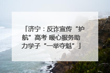 济宁：反诈宣传“护航”高考 暖心服务助力学子“一举夺魁”