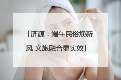 济源：端午民俗焕新风 文旅融合显实效